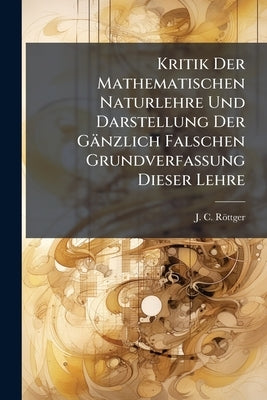 Kritik Der Mathematischen Naturlehre Und Darstellung Der Gänzlich Falschen Grundverfassung Dieser Lehre: Mit 1 Steindrucktafel by Röttger, J. C.