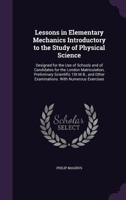 Lessons in Elementary Mechanics Introductory to the Study of Physical Science: Designed for the Use of Schools and of Candidates for the London Matric by Magnus, Philip