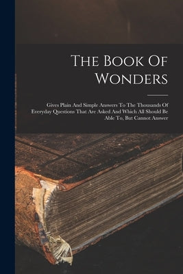 The Book Of Wonders: Gives Plain And Simple Answers To The Thousands Of Everyday Questions That Are Asked And Which All Should Be Able To, But Cannot by Anonymous