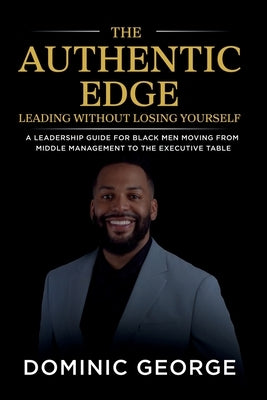 The Authentic Edge Leading Without Losing Yourself: A Leadership Guide for Black Men Moving from Middle Management to the Executive Table by George, Dominic