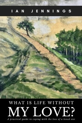 What is Life Without My Love?: A Practical Guide to Coping With the Loss of a Loved One by Jennings, Ian
