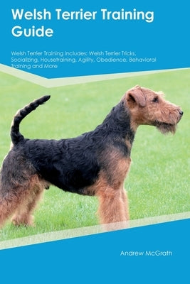 Welsh Terrier Training Guide Welsh Terrier Training Includes: Welsh Terrier Tricks, Socializing, Housetraining, Agility, Obedience, Behavioral Trainin by McGrath, Andrew