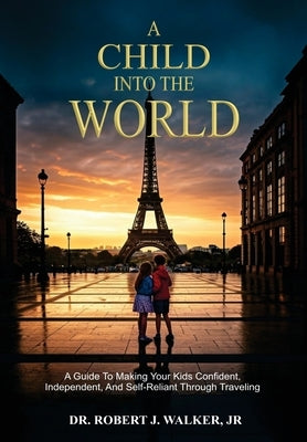 A Child Into The World: A Guide to Making Your Kids Confident, Independent, and Self-Reliant Through Traveling by Walker, Robert J., Jr.