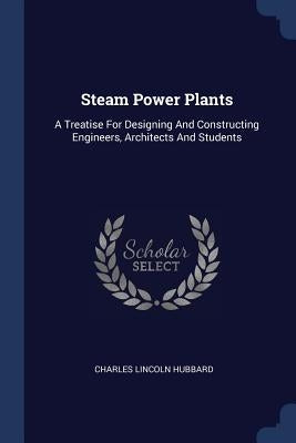 Steam Power Plants: A Treatise For Designing And Constructing Engineers, Architects And Students by Hubbard, Charles Lincoln