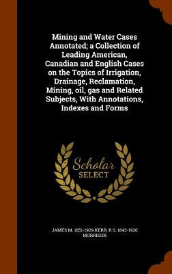 Mining and Water Cases Annotated; a Collection of Leading American, Canadian and English Cases on the Topics of Irrigation, Drainage, Reclamation, Min by Kerr, James M. 1851-1929