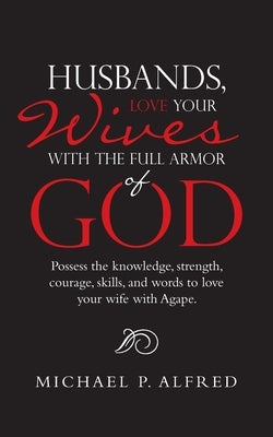 Husbands, Love Your Wives with the Full Armor of God: Possess the Knowledge, Strength, Courage, Skills, and Words to Love Your Wife with Agape. by Alfred, Michael P.