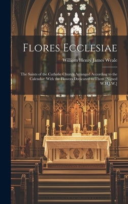 Flores Ecclesiae: The Saints of the Catholic Church Arranged According to the Calendar: With the Flowers Dedicated to Them [Signed W.H.J.W.] by Weale, William Henry James