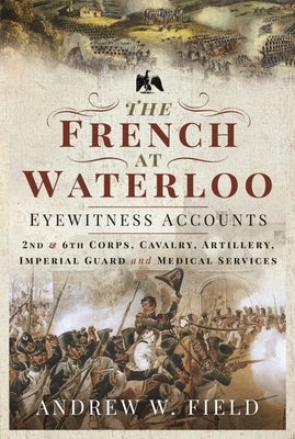 The French at Waterloo: Eyewitness Accounts: 2nd and 6th Corps, Cavalry, Artillery, Foot Guard and Medical Services by Field, Andrew W.