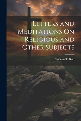 Letters and Meditations On Religious and Other Subjects by Bain, William T.