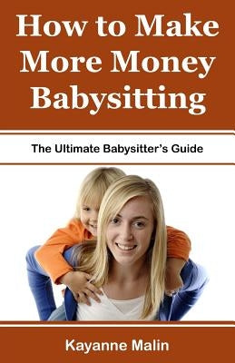 How to Make More Money Babysitting: The Ultimate Babysitter's Guide by Malin, Kayanne