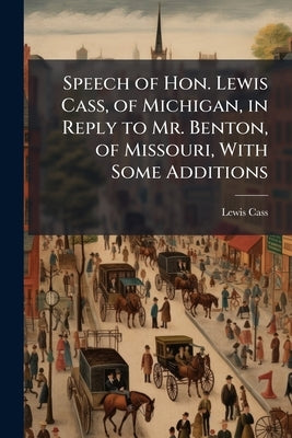 Speech of Hon. Lewis Cass, of Michigan, in Reply to Mr. Benton, of Missouri, With Some Additions by Cass, Lewis