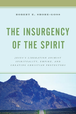 The Insurgency of the Spirit: Jesus's Liberation Animist Spirituality, Empire, and Creating Christian Protectors by Shore-Goss, Robert E.