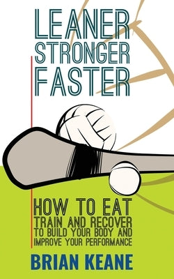 Leaner, Stronger, Faster: How To Eat, Train And Recover To Build Your Body And Improve Your Performance by Keane, Brian