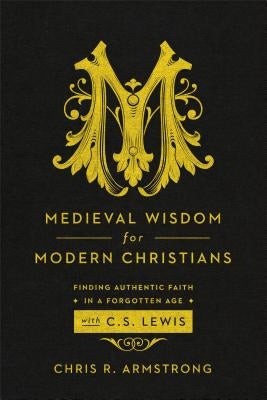 Medieval Wisdom for Modern Christians: Finding Authentic Faith in a Forgotten Age with C. S. Lewis by Armstrong, Chris R.
