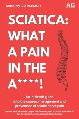 Sciatica: What a Pain in the A***!: An in-depth guide not the management, treatment and prevention of sciatic nerve pain by Gray, Arun Paul