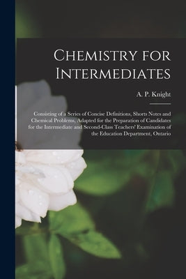 Chemistry for Intermediates [microform]: Consisting of a Series of Concise Definitions, Shorts Notes and Chemical Problems, Adapted for the Preparatio by Knight, A. P. (Archibald Patterson)