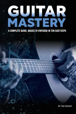 Guitar Mastery: A Complete Guide: Basics to Virtuoso in Ten Easy Steps by Sisler, Tad