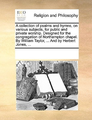 A Collection of Psalms and Hymns, on Various Subjects, for Public and Private Worship. Designed for the Congregation of Northampton Chapel. by William by Multiple Contributors