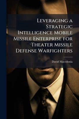 Leveraging a Strategic Intelligence Mobile Missile Enterprise for Theater Missile Defense Warfighters by Macedonia, David