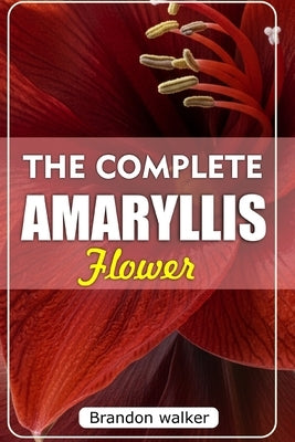 The Complete Amaryllis Flowers: The Ultimate Beginner's Guide to Growing, Caring For, and Harvesting Stunning Amaryllis at Home and garden by Walker, Brandon