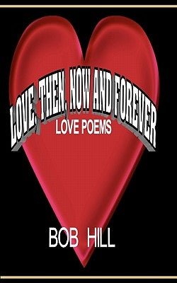 Love, Then, Now And Forever: Love Poems By Bob Hill by Hill, Bob