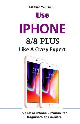 Use IPHONE 8/8 Plus Like A Crazy Expert: Updated iPhone 8 manual for beginners and seniors by Rock, Stephen W.