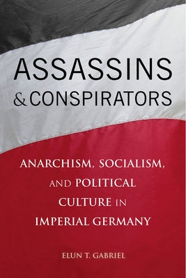 Assassins and Conspirators: Anarchism, Socialism, and Political Culture in Imperial Germany by Gabriel, Elun