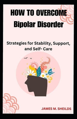 HOW TO OVERCOME Bipolar Disorder: Strategies for Stability, Support, and Self- Care by Sheilds, James M.