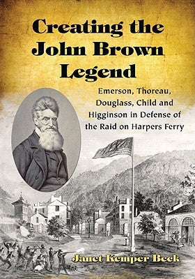 Creating the John Brown Legend: Emerson, Thoreau, Douglass, Child and Higginson in Defense of the Raid on Harpers Ferry by Beck, Janet Kemper