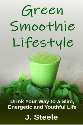 Green Smoothie Lifestyle: Drink Your Way to a Slim, Energetic and Youthful Life by Steele, J.