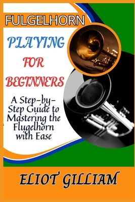 Fulgelhorn Playing for Beginners: A Step-by-Step Guide to Mastering the Flugelhorn with Ease by Gilliam, Eliot