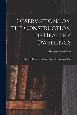 Observations on the Construction of Healthy Dwellings: Namely Houses, Hospitals, Barracks, Asylums, Etc. by Galton, Douglas