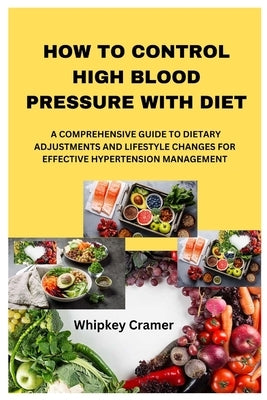 How to Control High Blood Pressure with Diet: A Comprehensive Guide to Dietary Adjustments and Lifestyle Changes for Effective Hypertension Management by Cramer, Whipkey