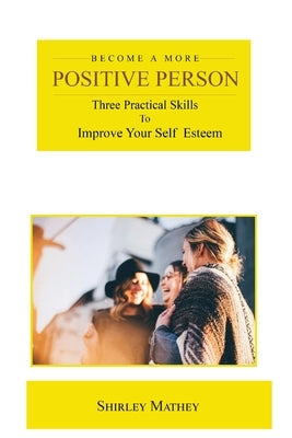 Become a More Positive Person: Three Practical Skills to Improve Your Self Esteem by Mathey, Shirley Brackett