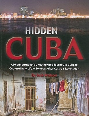 Hidden Cuba: A Photojournalist's Unauthorized Journey to Cuba to Capture Daily Life - 50 Years After Castro's Revolution by Watson, Jack
