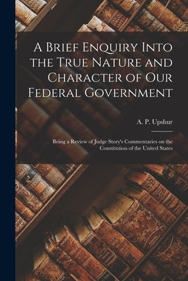 A Brief Enquiry Into the True Nature and Character of Our Federal Government: Being a Review of Judge Story's Commentaries on the Constitution of the by Upshur, A. P. (Abel Parker) 1790-1844