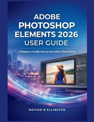Adobe Photoshop Elements 2026 User Guide: A Beginner Friendly Step-by-Step Guide to Photo Editing by Ellington, Nathan B.