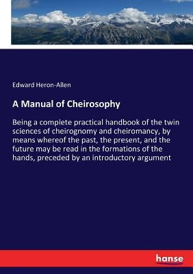 A Manual of Cheirosophy: Being a complete practical handbook of the twin sciences of cheirognomy and cheiromancy, by means whereof the past, the prese by Heron-Allen, Edward