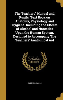 The Teachers' Manual and Pupils' Text Book on Anatomy, Physiology and Hygiene. Including the Effects of Alcohol and Narcotics Upon the Human System, D by Rassweiler, J. K.