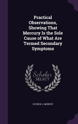 Practical Observations, Showing That Mercury Is the Sole Cause of What Are Termed Secondary Symptoms by Murphy, Patrick J.