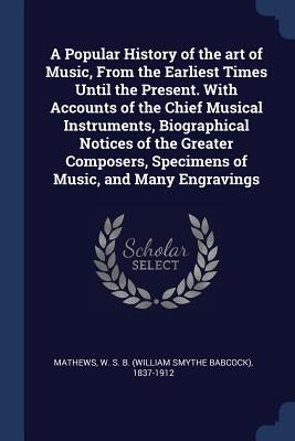 A Popular History of the art of Music, From the Earliest Times Until the Present. With Accounts of the Chief Musical Instruments, Biographical Notices by Mathews, W. S. B. 1837-1912