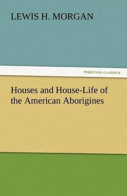 Houses and House-Life of the American Aborigines by Morgan, Lewis H.