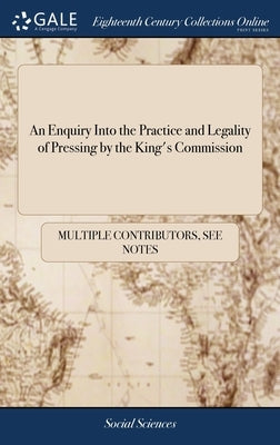 An Enquiry Into the Practice and Legality of Pressing by the King's Commission: Founded on a Consideration of the Methods in use to Supply the Fleets by Multiple Contributors