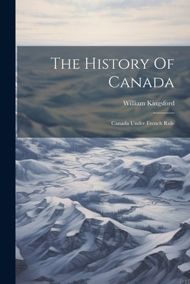 The History Of Canada: Canada Under French Rule by Kingsford, William