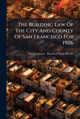 The Building Law Of The City And County Of San Francisco For 1906 by San Francisco (Calif ) Board of Publ