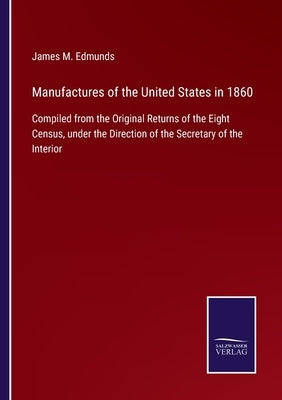 Manufactures of the United States in 1860: Compiled from the Original Returns of the Eight Census, under the Direction of the Secretary of the Interio by Edmunds, James M.