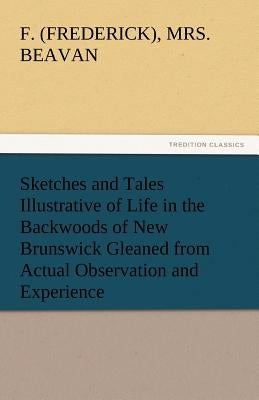 Sketches and Tales Illustrative of Life in the Backwoods of New Brunswick Gleaned from Actual Observation and Experience by Beavan, F. (Frederick)