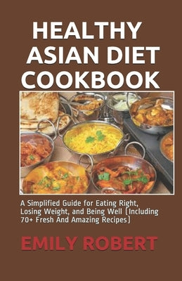 Healthy Asian Diet Cookbook: A Simplified Guide for Eating Right, Losing Weight, and Being Well (Including 70+ Fresh And Amazing Recipes) by Robert, Emily