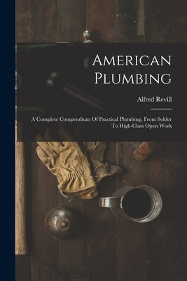 American Plumbing: A Complete Compendium Of Practical Plumbing, From Solder To High-class Open Work by Revill, Alfred