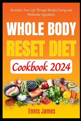 Whole Body Reset Diet Cookbook 2024: Revitalize Your Life Through Mindful Eating and Wholesome Ingredients by James, Ennis